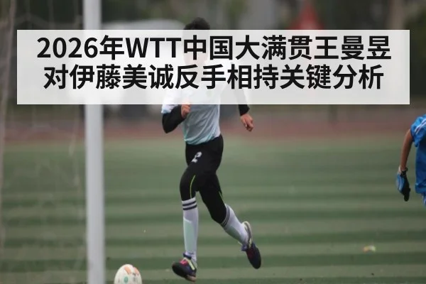 2026年WTT中国大满贯王曼昱对伊藤美诚反手相持关键分析 - kaiyun