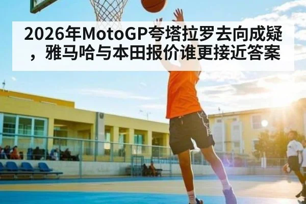 2026年MotoGP夸塔拉罗去向成疑,雅马哈与本田报价谁更接近答案